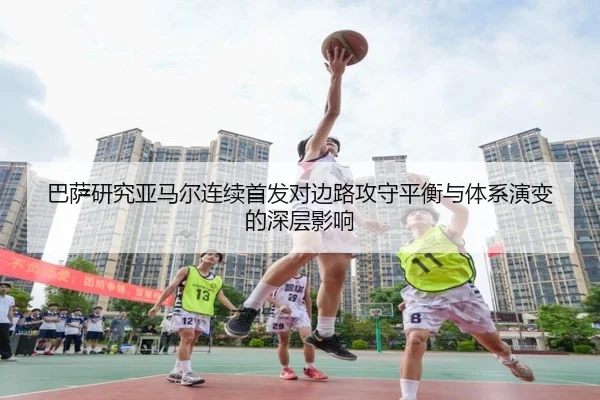 巴萨研究亚马尔连续首发对边路攻守平衡与体系演变的深层影响