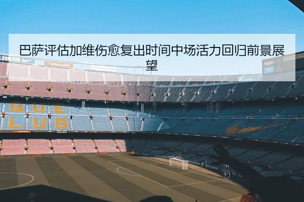 巴萨评估加维伤愈复出时间中场活力回归前景展望